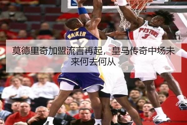 莫德里奇加盟流言再起，皇马传奇中场未来何去何从